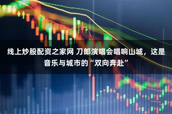 线上炒股配资之家网 刀郎演唱会唱响山城，这是音乐与城市的“双向奔赴”