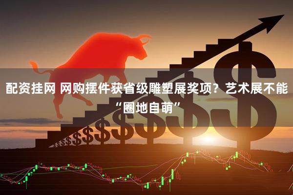 配资挂网 网购摆件获省级雕塑展奖项？艺术展不能“圈地自萌”