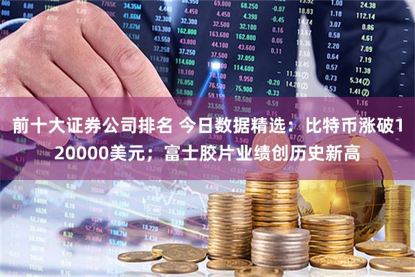 前十大证券公司排名 今日数据精选：比特币涨破120000美元；富士胶片业绩创历史新高